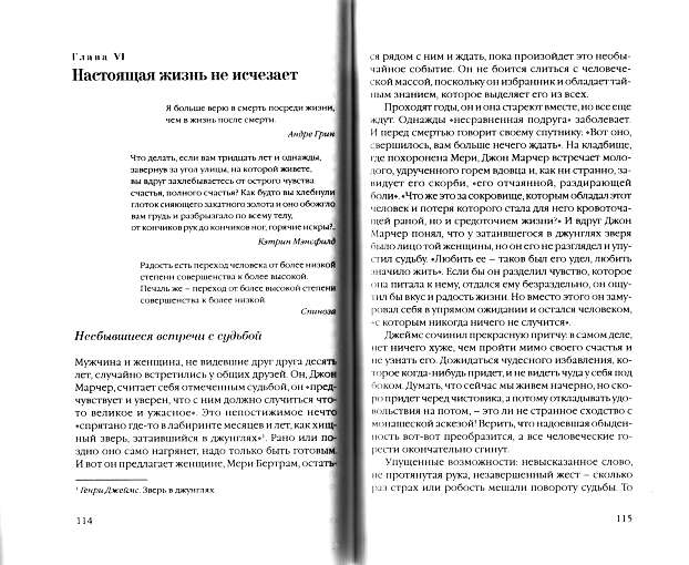 Глава VI Настоящая жизнь не исчезает Я больше верю в смерть посреди жизни, чем в жизнь после смерти. Андре Грин Что делать, если вам тридцать лет и однажды, завернув за угол улицы, на которой живете, вы вдруг захлебываетесь от острого чувства счастья, полного счастья? Как будто вы хлебнули глоток сияющего закатного золота и оно обожгло вам грудь и разбрызгало по всему телу, от кончиков рук до кончиков ног, горячие искры?.. Кэтрин Мэнсфилд Радость есть переход человека от более низкой степени совершенства к более высокой. Печаль же _ переход от более высокой степени совершенства к более низкой. Спиноза Глава VI Настоящая жизнь не исчезает Я больше верю в смерть посреди жизни, чем в жизнь после смерти. Андре Грин Что делать, если вам тридцать лет и однажды, завернув за угол улицы, на которой живете, вы вдруг захлебываетесь от острого чувства счастья, полного счастья? Как будто вы хлебнули глоток сияющего закатного золота и оно обожгло вам грудь и разбрызгало по всему телу, от кончиков рук до кончиков ног, горячие искры?.. Кэтрин Мэнсфилд Радость есть переход человека от более низкой степени совершенства к более высокой. Печаль же _ переход от более высокой степени совершенства к более низкой. Спиноза