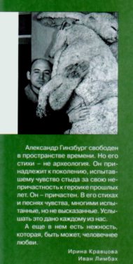 Александр Гинзбург свободен в пространстве времени. Но его стихи - не археология. Он принадлежит к поколению, испытавшему чувство стыда за свою непричастность к героике прошлых лет. Он - причастен. В его стихах и песнях чувства, многими испытанные, но не высказанные. Услышать это дано каждому из нас. А еще в нем есть нежность, которая, быть может, человечнее любви. Ирина Кравцова Иван Лимбах (о книге - Александра Гинзбурга) Александр Гинзбург свободен в пространстве времени. Но его стихи - не археология. Он принадлежит к поколению, испытавшему чувство стыда за свою непричастность к героике прошлых лет. Он - причастен. В его стихах и песнях чувства, многими испытанные, но не высказанные. Услышать это дано каждому из нас. А еще в нем есть нежность, которая, быть может, человечнее любви. Ирина Кравцова Иван Лимбах (о книге - Александра Гинзбурга)