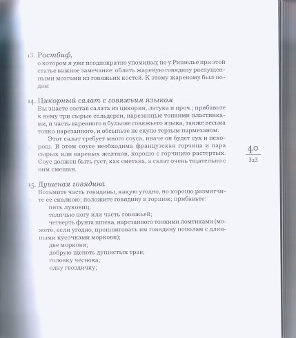 13. Ростбиф, о котором я уже неоднократно упоминал; но у Ришелье при этой статье важное замечание: облить жареную говядину распущенными мозгами из говяжьих костей. К этому жареному был подан: 14. Цикорный салат с говяжьим языком Вы знаете состав салата из цикория, латука и проч.; прибавьте к нему три сырые сельдереи, нарезанные тонкими пластинка ми, и часть варенного в бульоне говяжьего языка, также весьма тонко нарезанного, и обсыпьте не скупо тертым пармезаном. Этот салат требует много соуса, иначе он будет сух и нехорош. В этом соусе необходима французская горчица и пара сырых или вареных желтков, хорошо с горчицею растертых. Соус должен быть густ, как сметана, а салат очень тщательно с ним смешан. 15. Душеная говядина Возьмите часть говядины, какую угодно, но хорошо размягчите ее скалкою; положите говядину в горшок; прибавьте: пять луковиц; телячью ногу или часть говяжьей; четверть фунта шпека, нарезанного тонкими ломтиками (можете, если угодно, прошпиговать им говядину пополам с длинными кусочками моркови); две моркови; добрую щепоть душистых трав; головку чеснока; одну гвоздичку; " alt="страница 323 - Одоевский В. Ф. Кухня: Лекции господина Пуфа, доктора энциклопедии и других наук о кухонном искусстве.