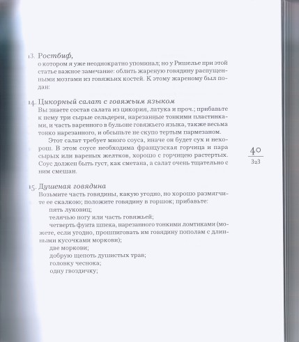 13. Ростбиф,   о котором я уже неоднократно упоминал; но у Ришелье при этой статье важное замечание: облить жареную говядину распущенными мозгами из говяжьих костей. К этому жареному был подан:   14. Цикорный салат с говяжьим языком   Вы знаете состав салата из цикория, латука и проч.; прибавьте к нему три сырые сельдереи, нарезанные тонкими пластинка ми, и часть варенного в бульоне говяжьего языка, также весьма тонко нарезанного, и обсыпьте не скупо тертым пармезаном.   Этот салат требует много соуса, иначе он будет сух и нехорош. В этом соусе необходима французская горчица и пара сырых или вареных желтков, хорошо с горчицею растертых. Соус должен быть густ, как сметана, а салат очень тщательно с ним смешан.   15. Душеная говядина   Возьмите часть говядины, какую угодно, но хорошо размягчите ее скалкою; положите говядину в горшок; прибавьте:   пять луковиц;   телячью ногу или часть говяжьей;   четверть фунта шпека, нарезанного тонкими ломтиками (можете, если угодно, прошпиговать им говядину пополам с длинными кусочками моркови);   две моркови;   добрую щепоть душистых трав;   головку чеснока;   одну гвоздичку; " alt="страница 323 - Одоевский В. Ф. Кухня: Лекции господина Пуфа, доктора энциклопедии и других наук о кухонном искусстве.